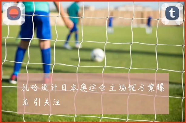 扎哈设计日本奥运会主场馆方案曝光 引关注