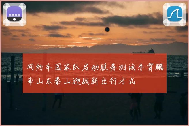 网约车国家队启动服务测试李霄鹏率山东泰山迎战新出行方式