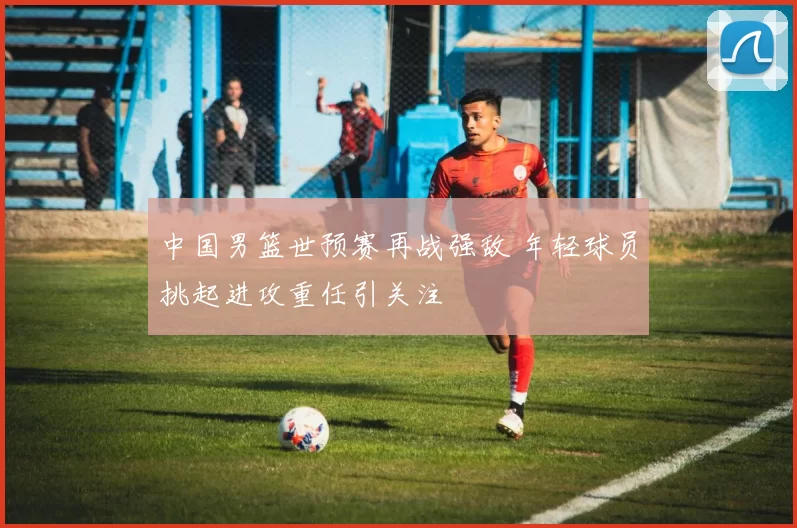 中国男篮世预赛再战强敌 年轻球员挑起进攻重任引关注