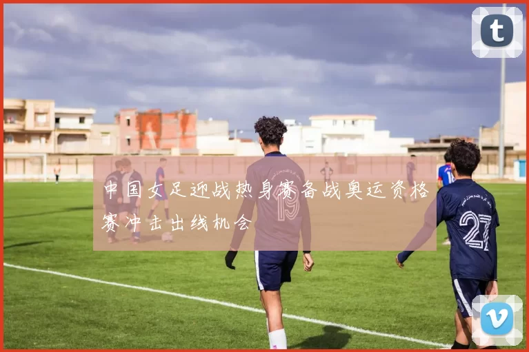 中国女足迎战热身赛备战奥运资格赛冲击出线机会