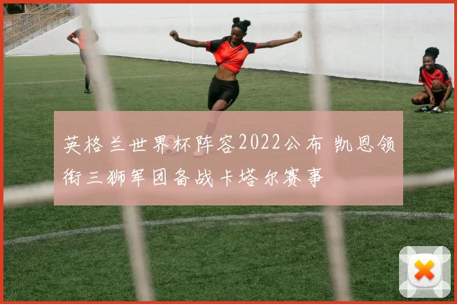 英格兰世界杯阵容2022公布 凯恩领衔三狮军团备战卡塔尔赛事