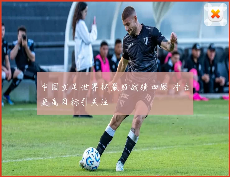 中国女足世界杯最好战绩回顾 冲击更高目标引关注