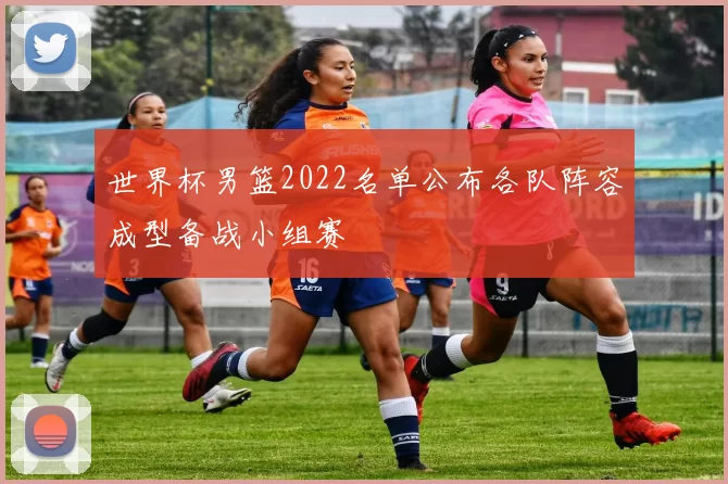 世界杯男篮2022名单公布各队阵容成型备战小组赛