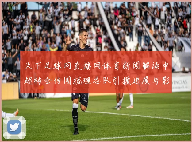 天下足球网直播网体育新闻解读中超转会传闻梳理各队引援进展与影响