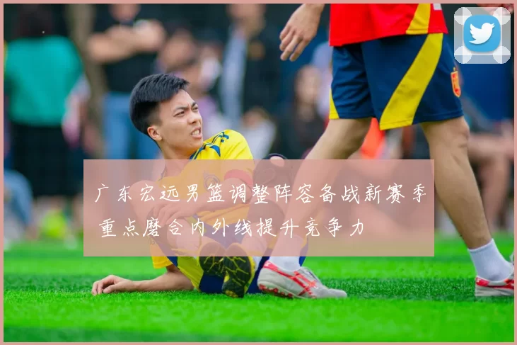 广东宏远男篮调整阵容备战新赛季 重点磨合内外线提升竞争力