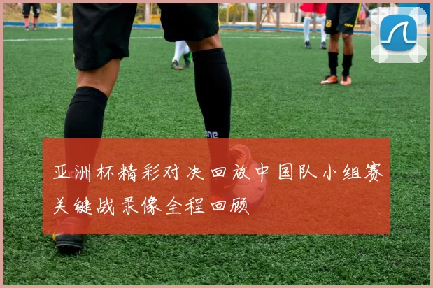 亚洲杯精彩对决回放中国队小组赛关键战录像全程回顾