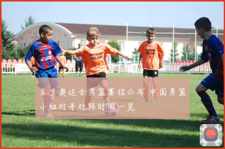 东京奥运会男篮赛程公布 中国男篮小组对手对阵时间一览