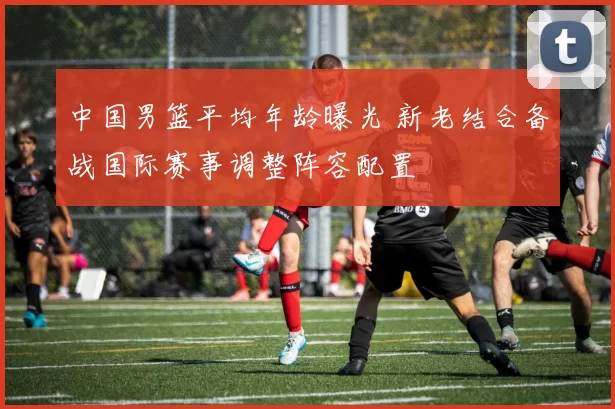 中国男篮平均年龄曝光 新老结合备战国际赛事调整阵容配置