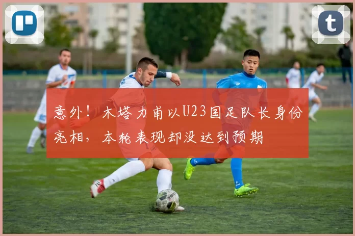 意外！木塔力甫以U23国足队长身份亮相，本轮表现却没达到预期