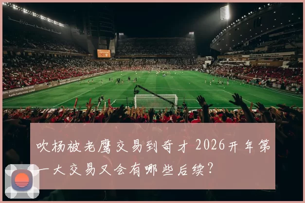 吹杨被老鹰交易到奇才 2026开年第一大交易又会有哪些后续？