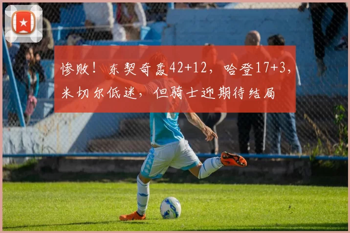 惨败！东契奇轰42+12，哈登17+3，米切尔低迷，但骑士迎期待结局