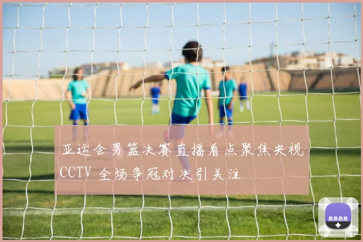 亚运会男篮决赛直播看点聚焦央视CCTV 全场争冠对决引关注