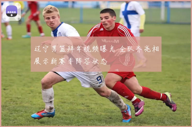 辽宁男篮拜年视频曝光 全队齐亮相展示新赛季阵容状态